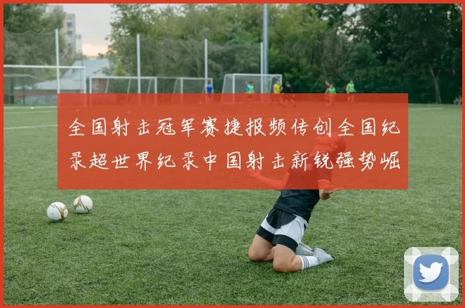 全国射击冠军赛捷报频传创全国纪录超世界纪录中国射击新锐强势崛起