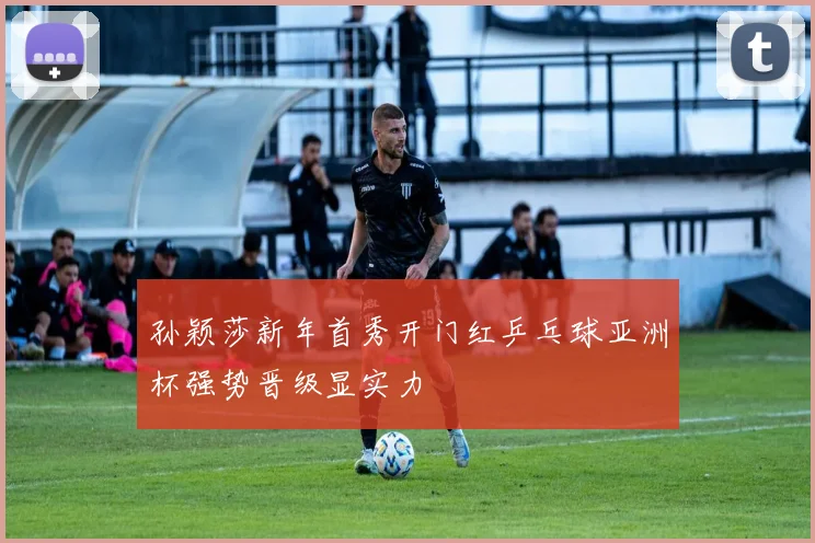 孙颖莎新年首秀开门红乒乓球亚洲杯强势晋级显实力