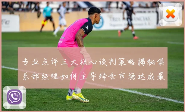 专业点评三大核心谈判策略揭秘俱乐部经理如何主导转会市场达成最优协议