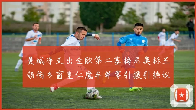 曼城净支出全欧第二塞梅尼奥标王领衔冬窗皇仁魔车军零引援引热议